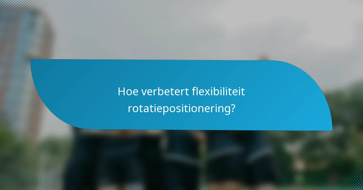 Hoe verbetert flexibiliteit rotatiepositionering?