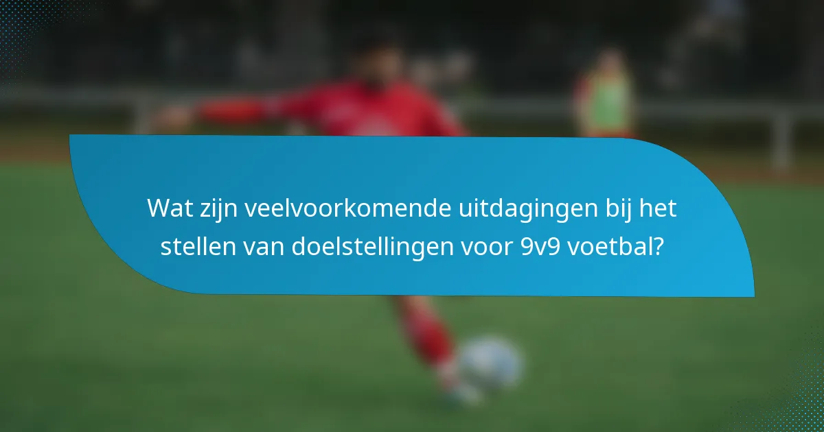 Wat zijn veelvoorkomende uitdagingen bij het stellen van doelstellingen voor 9v9 voetbal?